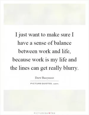 I just want to make sure I have a sense of balance between work and life, because work is my life and the lines can get really blurry Picture Quote #1