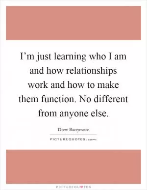 I’m just learning who I am and how relationships work and how to make them function. No different from anyone else Picture Quote #1