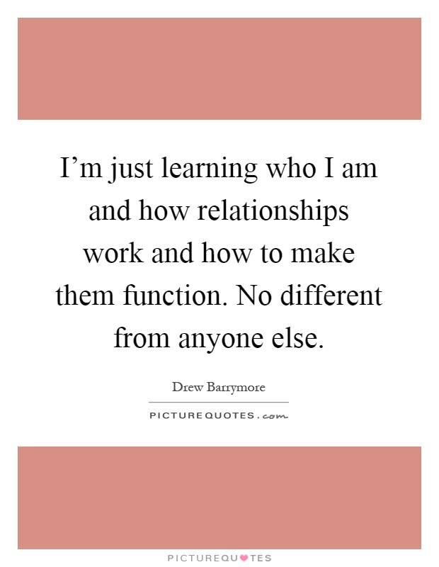 I'm just learning who I am and how relationships work and how to make them function. No different from anyone else Picture Quote #1