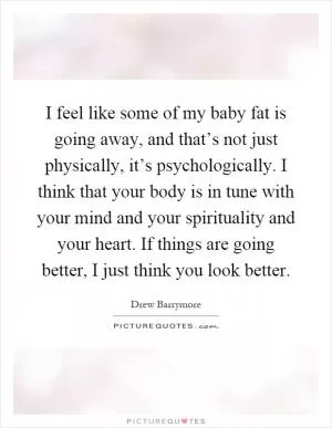 I feel like some of my baby fat is going away, and that’s not just physically, it’s psychologically. I think that your body is in tune with your mind and your spirituality and your heart. If things are going better, I just think you look better Picture Quote #1