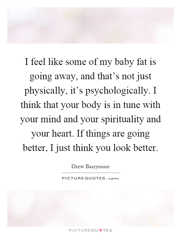 I feel like some of my baby fat is going away, and that's not just physically, it's psychologically. I think that your body is in tune with your mind and your spirituality and your heart. If things are going better, I just think you look better Picture Quote #1