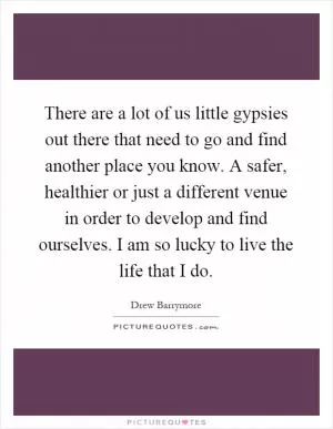 There are a lot of us little gypsies out there that need to go and find another place you know. A safer, healthier or just a different venue in order to develop and find ourselves. I am so lucky to live the life that I do Picture Quote #1
