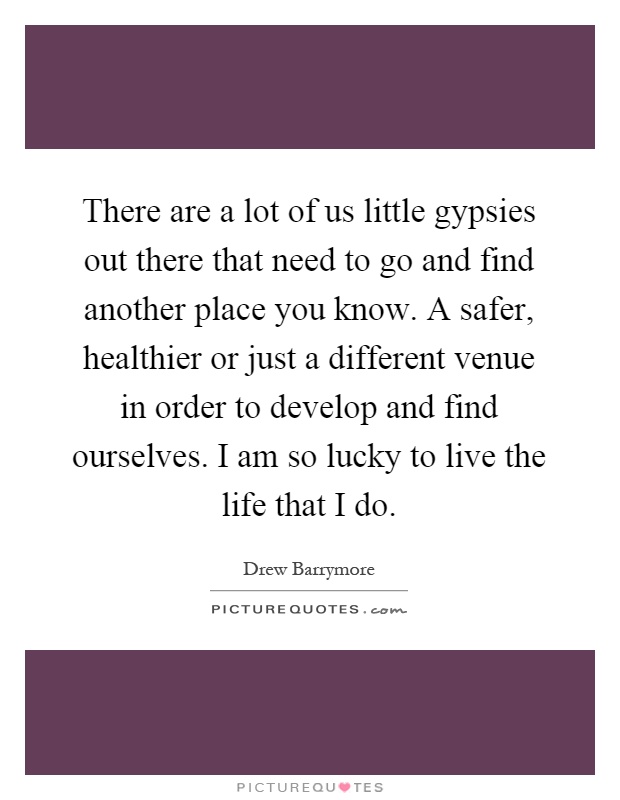 There are a lot of us little gypsies out there that need to go and find another place you know. A safer, healthier or just a different venue in order to develop and find ourselves. I am so lucky to live the life that I do Picture Quote #1