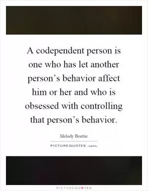 A codependent person is one who has let another person’s behavior affect him or her and who is obsessed with controlling that person’s behavior Picture Quote #1