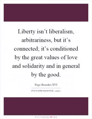Liberty isn’t liberalism, arbitrariness, but it’s connected; it’s conditioned by the great values of love and solidarity and in general by the good Picture Quote #1