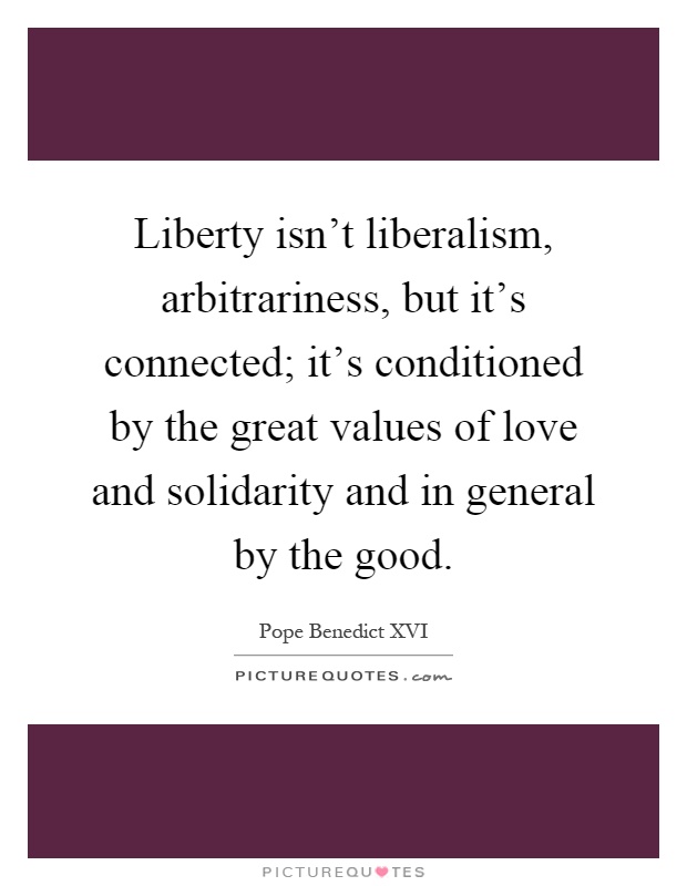 Liberty isn't liberalism, arbitrariness, but it's connected; it's conditioned by the great values of love and solidarity and in general by the good Picture Quote #1