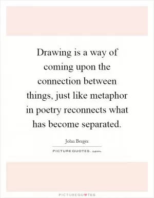 Drawing is a way of coming upon the connection between things, just like metaphor in poetry reconnects what has become separated Picture Quote #1