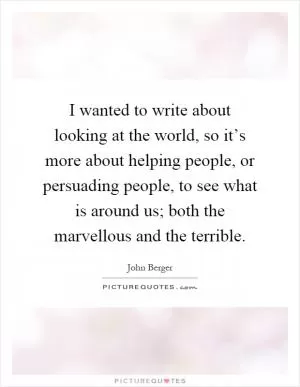I wanted to write about looking at the world, so it’s more about helping people, or persuading people, to see what is around us; both the marvellous and the terrible Picture Quote #1