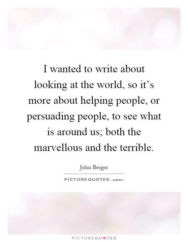 I wanted to write about looking at the world, so it's more about helping people, or persuading people, to see what is around us; both the marvellous and the terrible Picture Quote #1