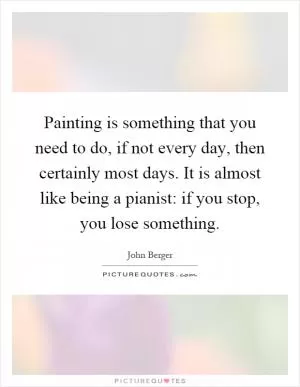Painting is something that you need to do, if not every day, then certainly most days. It is almost like being a pianist: if you stop, you lose something Picture Quote #1