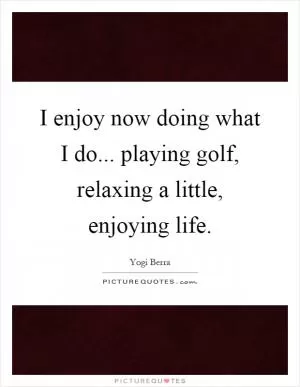 I enjoy now doing what I do... playing golf, relaxing a little, enjoying life Picture Quote #1