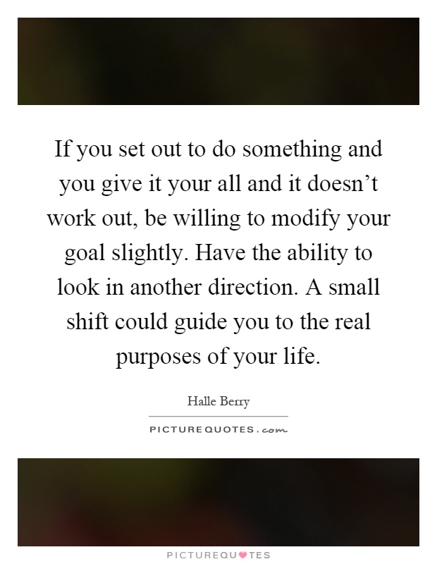 If you set out to do something and you give it your all and it doesn't work out, be willing to modify your goal slightly. Have the ability to look in another direction. A small shift could guide you to the real purposes of your life Picture Quote #1