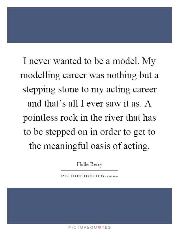 I never wanted to be a model. My modelling career was nothing but a stepping stone to my acting career and that's all I ever saw it as. A pointless rock in the river that has to be stepped on in order to get to the meaningful oasis of acting Picture Quote #1