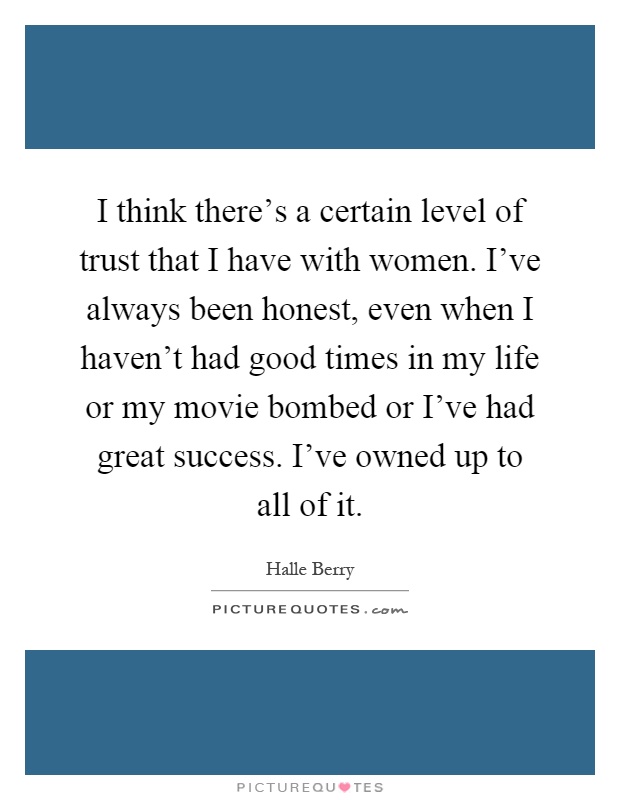 I think there's a certain level of trust that I have with women. I've always been honest, even when I haven't had good times in my life or my movie bombed or I've had great success. I've owned up to all of it Picture Quote #1