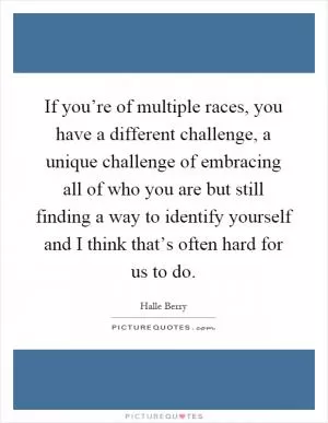 If you’re of multiple races, you have a different challenge, a unique challenge of embracing all of who you are but still finding a way to identify yourself and I think that’s often hard for us to do Picture Quote #1