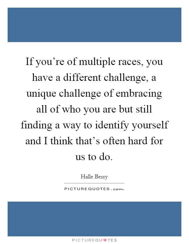 If you're of multiple races, you have a different challenge, a unique challenge of embracing all of who you are but still finding a way to identify yourself and I think that's often hard for us to do Picture Quote #1