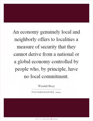 An economy genuinely local and neighborly offers to localities a measure of security that they cannot derive from a national or a global economy controlled by people who, by principle, have no local commitment Picture Quote #1