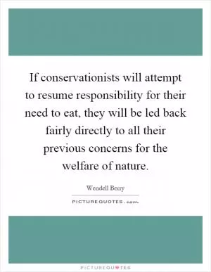If conservationists will attempt to resume responsibility for their need to eat, they will be led back fairly directly to all their previous concerns for the welfare of nature Picture Quote #1