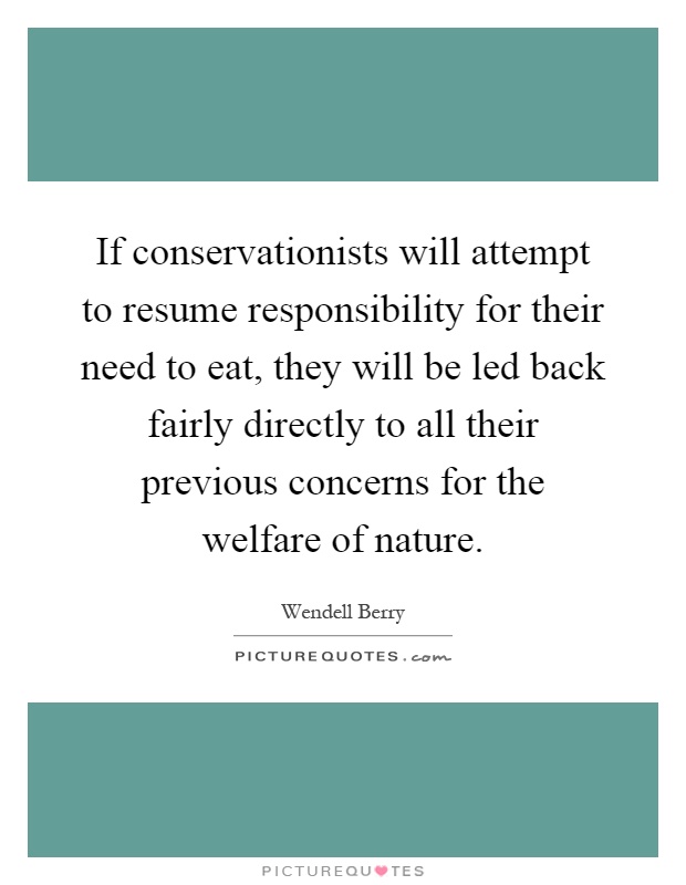If conservationists will attempt to resume responsibility for their need to eat, they will be led back fairly directly to all their previous concerns for the welfare of nature Picture Quote #1