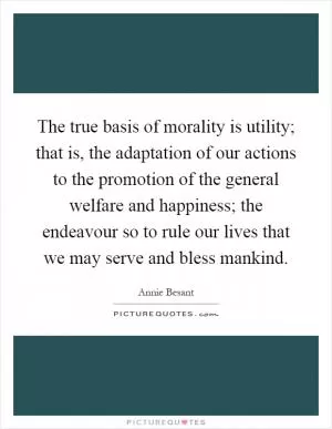 The true basis of morality is utility; that is, the adaptation of our actions to the promotion of the general welfare and happiness; the endeavour so to rule our lives that we may serve and bless mankind Picture Quote #1