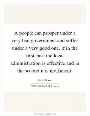 A people can prosper under a very bad government and suffer under a very good one, if in the first case the local administration is effective and in the second it is inefficient Picture Quote #1