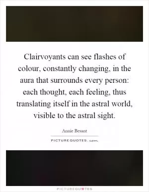 Clairvoyants can see flashes of colour, constantly changing, in the aura that surrounds every person: each thought, each feeling, thus translating itself in the astral world, visible to the astral sight Picture Quote #1