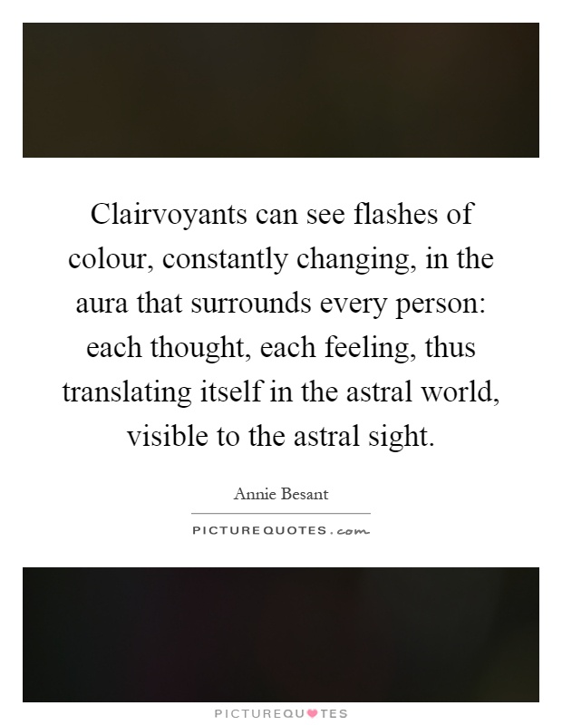 Clairvoyants can see flashes of colour, constantly changing, in the aura that surrounds every person: each thought, each feeling, thus translating itself in the astral world, visible to the astral sight Picture Quote #1