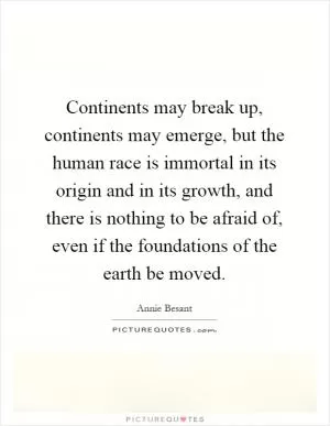 Continents may break up, continents may emerge, but the human race is immortal in its origin and in its growth, and there is nothing to be afraid of, even if the foundations of the earth be moved Picture Quote #1