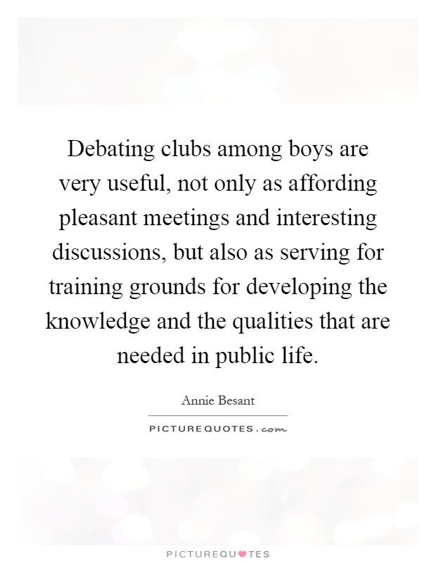 Debating clubs among boys are very useful, not only as affording pleasant meetings and interesting discussions, but also as serving for training grounds for developing the knowledge and the qualities that are needed in public life Picture Quote #1