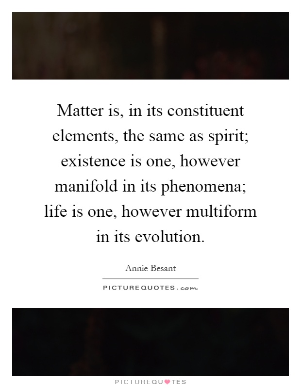 Matter is, in its constituent elements, the same as spirit; existence is one, however manifold in its phenomena; life is one, however multiform in its evolution Picture Quote #1