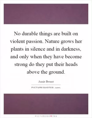 No durable things are built on violent passion. Nature grows her plants in silence and in darkness, and only when they have become strong do they put their heads above the ground Picture Quote #1