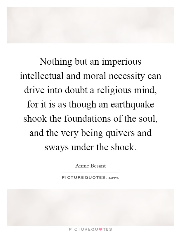 Nothing but an imperious intellectual and moral necessity can drive into doubt a religious mind, for it is as though an earthquake shook the foundations of the soul, and the very being quivers and sways under the shock Picture Quote #1