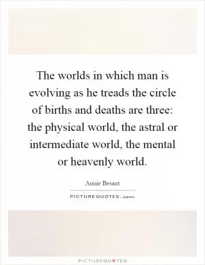 The worlds in which man is evolving as he treads the circle of births and deaths are three: the physical world, the astral or intermediate world, the mental or heavenly world Picture Quote #1