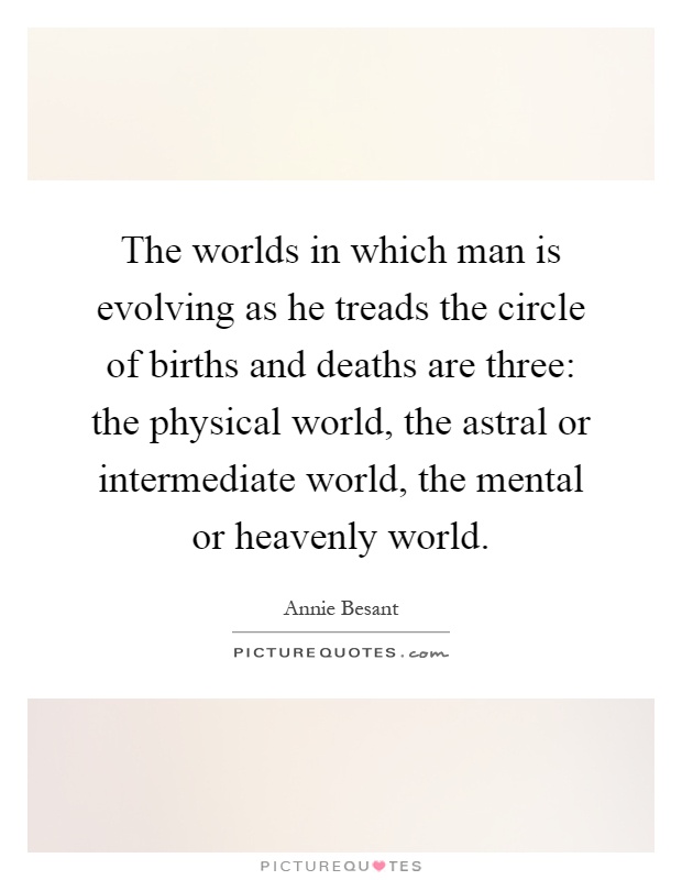 The worlds in which man is evolving as he treads the circle of births and deaths are three: the physical world, the astral or intermediate world, the mental or heavenly world Picture Quote #1
