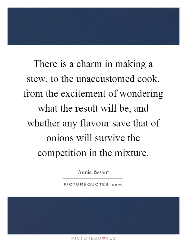 There is a charm in making a stew, to the unaccustomed cook, from the excitement of wondering what the result will be, and whether any flavour save that of onions will survive the competition in the mixture Picture Quote #1