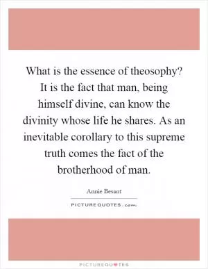 What is the essence of theosophy? It is the fact that man, being himself divine, can know the divinity whose life he shares. As an inevitable corollary to this supreme truth comes the fact of the brotherhood of man Picture Quote #1