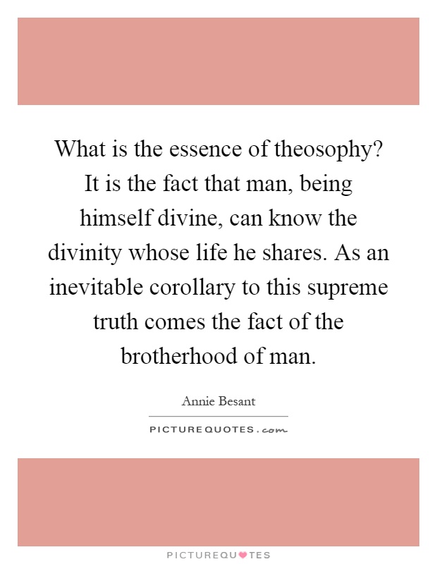 What is the essence of theosophy? It is the fact that man, being himself divine, can know the divinity whose life he shares. As an inevitable corollary to this supreme truth comes the fact of the brotherhood of man Picture Quote #1