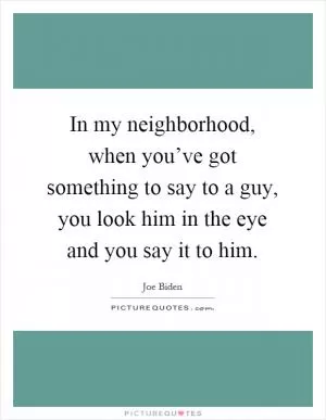 In my neighborhood, when you’ve got something to say to a guy, you look him in the eye and you say it to him Picture Quote #1
