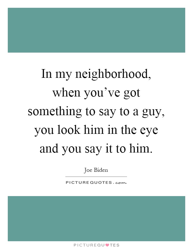 In my neighborhood, when you've got something to say to a guy, you look him in the eye and you say it to him Picture Quote #1