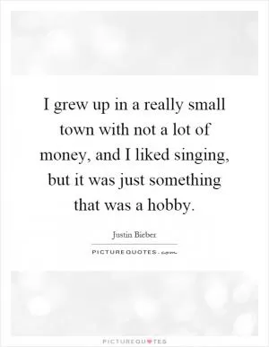 I grew up in a really small town with not a lot of money, and I liked singing, but it was just something that was a hobby Picture Quote #1