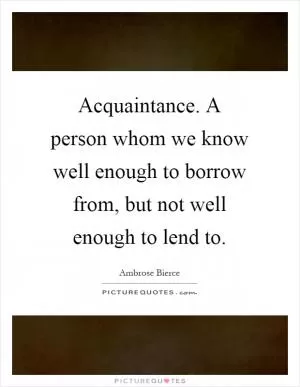 Acquaintance. A person whom we know well enough to borrow from, but not well enough to lend to Picture Quote #1