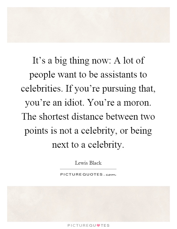It's a big thing now: A lot of people want to be assistants to celebrities. If you're pursuing that, you're an idiot. You're a moron. The shortest distance between two points is not a celebrity, or being next to a celebrity Picture Quote #1