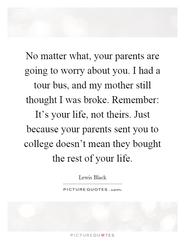 No matter what, your parents are going to worry about you. I had a tour bus, and my mother still thought I was broke. Remember: It's your life, not theirs. Just because your parents sent you to college doesn't mean they bought the rest of your life Picture Quote #1