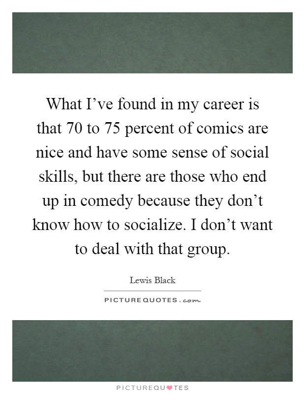 What I've found in my career is that 70 to 75 percent of comics are nice and have some sense of social skills, but there are those who end up in comedy because they don't know how to socialize. I don't want to deal with that group Picture Quote #1