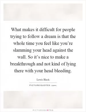 What makes it difficult for people trying to follow a dream is that the whole time you feel like you’re slamming your head against the wall. So it’s nice to make a breakthrough and not kind of lying there with your head bleeding Picture Quote #1