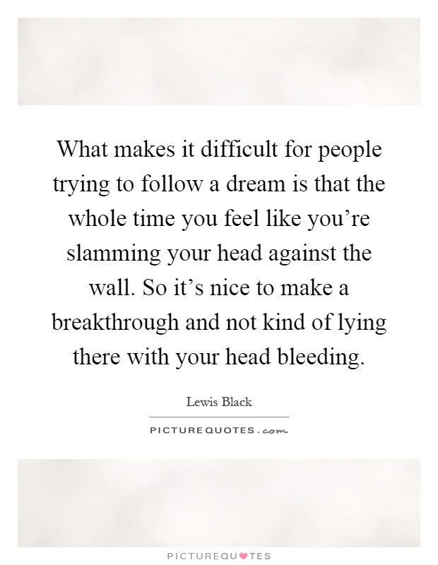 What makes it difficult for people trying to follow a dream is that the whole time you feel like you're slamming your head against the wall. So it's nice to make a breakthrough and not kind of lying there with your head bleeding Picture Quote #1