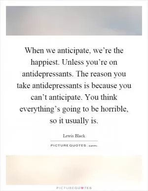 When we anticipate, we’re the happiest. Unless you’re on antidepressants. The reason you take antidepressants is because you can’t anticipate. You think everything’s going to be horrible, so it usually is Picture Quote #1