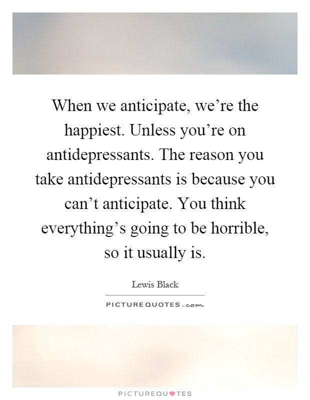 When we anticipate, we're the happiest. Unless you're on antidepressants. The reason you take antidepressants is because you can't anticipate. You think everything's going to be horrible, so it usually is Picture Quote #1