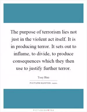 The purpose of terrorism lies not just in the violent act itself. It is in producing terror. It sets out to inflame, to divide, to produce consequences which they then use to justify further terror Picture Quote #1