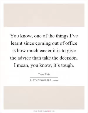 You know, one of the things I’ve learnt since coming out of office is how much easier it is to give the advice than take the decision. I mean, you know, it’s tough Picture Quote #1